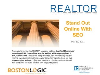 Stand Out Online With SEO Oct. 13, 2011 Thank you for joining this REALTOR® Magazine webinar. You should hear music beginning at 2:40, Eastern Time, and the webinar will start promptly at  3 p.m., Eastern Time. The audio is being streamed, so if you’re having trouble hearing, try adjusting the volume on your computer. Typically, there are two places to adjust  volume:  (1) on your monitor or (2) using the Control Panel.  Mac users:  Use the audio function keys on your keyboard. 
