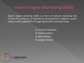 1. Cost per impression
2. Search analytics
3. Web analytics
4. Google Analytics
Search engine marketing (SEM) is a form of Internet marketing that
involves the promotion of websites by increasing their visibility in search
engine results page(SERPs) through optimization and advertising.
 