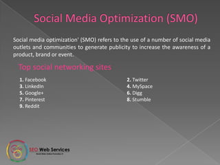 Top social networking sites
Social media optimization' (SMO) refers to the use of a number of social media
outlets and communities to generate publicity to increase the awareness of a
product, brand or event.
1. Facebook 2. Twitter
3. LinkedIn 4. MySpace
5. Google+ 6. Digg
7. Pinterest 8. Stumble
9. Reddit
 