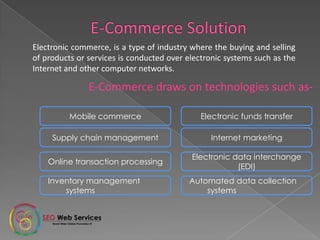 Electronic commerce, is a type of industry where the buying and selling
of products or services is conducted over electronic systems such as the
Internet and other computer networks.
E-Commerce draws on technologies such as-
Mobile commerce Electronic funds transfer
Supply chain management Internet marketing
Online transaction processing
Electronic data interchange
(EDI)
Inventory management
systems
Automated data collection
systems
 