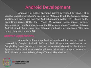 A mobile software application developed for use on devices
powered by Google's Android platform. Android apps are available in the
Google Play Store (formerly known as the Android Market), in the Amazon
Appstore and on various Android App-focused sites, and the apps can run on
Android smartphones, tablets, Google TV and other devices.
Android is a mobile operating system developed by Google. It is
used by several Smartphone's, such as the Motorola Droid, the Samsung
Galaxy, and Google's own Nexus One. The Android operating system (OS) is based
on the open Linux kernel. Unlike the i Phone OS, Android isopen source, meaning
developers can modify and customize the OS for each phone. Therefore, different
Android-based phones may have different graphical user interfaces GUIs even
though they use the same OS.
Android Applications-
 