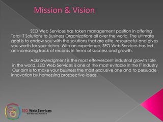 SEO Web Services has taken management position in offering
Total IT Solutions to Business Organizations all over the world. The ultimate
goal is to endow you with the solutions that are elite, resourceful and gives
you worth for your riches. With an experience, SEO Web Services has led
an increasing track of records in terms of success and growth.
Acknowledgment is the most effervescent industrial growth tale
in the world. SEO Web Services is one of the most evitable in the IT industry
Our aim is to make your business the most exclusive one and to persuade
innovation by harnessing prospective ideas.
 