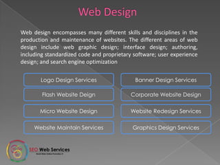 Web design encompasses many different skills and disciplines in the
production and maintenance of websites. The different areas of web
design include web graphic design; interface design;
authoring, including standardized code and proprietary software; user
experience design; and search engine optimization
Logo Design Services Banner Design Services
Flash Website Deign Corporate Website Design
Micro Website Design Website Redesign Services
Website Maintain Services Graphics Design Services
 