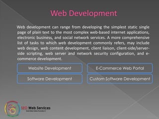 Web development can range from developing the simplest static single
page of plain text to the most complex web-based internet applications,
electronic business, and social network services. A more comprehensive
list of tasks to which web development commonly refers, may include
web design, web content development, client liaison, client-side/server-
side scripting, web server and network security configuration, and e-
commerce development.
Website Development E-Commerce Web Portal
Software Development Custom Software Development
 
