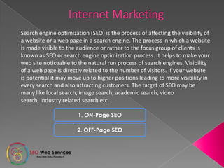 Search engine optimization (SEO) is the process of affecting the visibility of
a website or a web page in a search engine. The process in which a website
is made visible to the audience or rather to the focus group of clients is
known as SEO or search engine optimization process. It helps to make your
web site noticeable to the natural run process of search engines. Visibility
of a web page is directly related to the number of visitors. If your website
is potential it may move up to higher positions leading to more visibility in
every search and also attracting customers. The target of SEO may be
many like local search, image search, academic search, video
search, industry related search etc.
1. ON-Page SEO
2. OFF-Page SEO
 