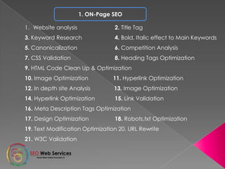 1. ON-Page SEO
1. Website analysis 2. Title Tag
3. Keyword Research 4. Bold, Italic effect to Main Keywords
5. Canonicalization 6. Competition Analysis
7. CSS Validation 8. Heading Tags Optimization
9. HTML Code Clean Up & Optimization
10. Image Optimization 11. Hyperlink Optimization
12. In depth site Analysis 13. Image Optimization
14. Hyperlink Optimization 15. Link Validation
16. Meta Description Tags Optimization
17. Design Optimization 18. Robots.txt Optimization
19. Text Modification Optimization 20. URL Rewrite
21. W3C Validation
 