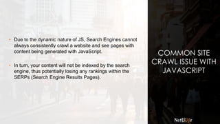 COMMON SITE
CRAWL ISSUE WITH
JAVASCRIPT
• Due to the dynamic nature of JS, Search Engines cannot
always consistently crawl a website and see pages with
content being generated with JavaScript.
• In turn, your content will not be indexed by the search
engine, thus potentially losing any rankings within the
SERPs (Search Engine Results Pages).
 