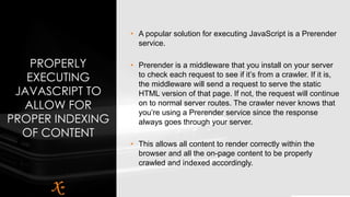 PROPERLY
EXECUTING
JAVASCRIPT TO
ALLOW FOR
PROPER INDEXING
OF CONTENT
• A popular solution for executing JavaScript is a Prerender
service.
• Prerender is a middleware that you install on your server
to check each request to see if it’s from a crawler. If it is,
the middleware will send a request to serve the static
HTML version of that page. If not, the request will continue
on to normal server routes. The crawler never knows that
you’re using a Prerender service since the response
always goes through your server.
• This allows all content to render correctly within the
browser and all the on-page content to be properly
crawled and indexed accordingly.
 