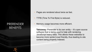 PRERENDER
BENEFITS
• Pages are rendered about twice as fast.
• TTFB (Time To First Byte) is reduced.
• Memory usage becomes more efficient.
Takeaway: Prerender is its own entity – It’s open source
software that is being used to help with rendering
JavaScript heavy sites. This allows these websites to
become more spider/crawl friendly, thus leading to site
content being properly indexed.
 