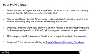 Your Next Steps:
1. Determine how heavy your website’s JavaScript resources are and what purpose they
serve on the site. (Effects, content, functionality, etc.)
2. Review your Search Console for any page rendering issues. In addition, crawling tools
such as Screaming Frog can aid in troubleshooting this, as well.
3. Disabling JavaScript within your browser is another method to troubleshoot what is and
isn’t being properly rendered, if JavaScript is being used to execute on your website.
4. Minimize your JavaScript requests. Combine into a single file and prioritize execution.
5. Implement Prerender service abiding by Google’s Dynamic Rendering Guidelines.
 