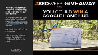 The lucky winner must
complete the following
items to qualify for our
grand prize:
- Create a LinkedIn post
sharing the registration
link(https://www.netelixir.
com/seoweek) and tag
NetElixir
- Attend at least 2 of our
3 webinars
- Comment on at least
one of the LinkedIn
#SEOWeek Daily Trivia
posts
 
