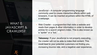 WHAT IS
JAVASCRIPT &
CRAWLERS?
• JavaScript – A computer programming language
commonly used to create interactive effects within web
browsers. It can be inserted anywhere within the HTML of
a webpage.
• Web Crawler – a program/bot that visits a website and
reads their pages & other information in order to develop
entries for a search engine’s index. This is also known as
a “spider” or a “bot.”
Takeaway: If your JavaScript is not properly executing,
the crawler will not be able to index that content. This
could lead to your potential customers not finding you,
increasing bounce rate, and a negative user experience.
 