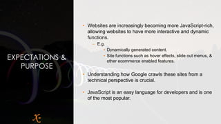 EXPECTATIONS &
PURPOSE
• Websites are increasingly becoming more JavaScript-rich,
allowing websites to have more interactive and dynamic
functions.
– E.g.
• Dynamically generated content.
• Site functions such as hover effects, slide out menus, &
other ecommerce enabled features.
• Understanding how Google crawls these sites from a
technical perspective is crucial.
• JavaScript is an easy language for developers and is one
of the most popular.
 