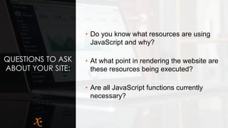 QUESTIONS TO ASK
ABOUT YOUR SITE:
• Do you know what resources are using
JavaScript and why?
• At what point in rendering the website are
these resources being executed?
• Are all JavaScript functions currently
necessary?
 