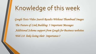Knowledge of this week
Google Tests Video Search Results Without Thumbnail Images
The Future of Link Building: 5 Important Messages
Additional Schema support from Google for Business websites
Web 2.0 links losing their Importance ?
 