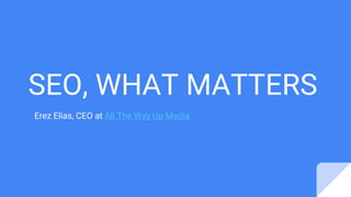 SEO, WHAT MATTERS
Erez Elias, CEO at All The Way Up Media
 