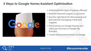 #SMX #13A @brysonmeunier
§ Understand the types of queries affected
§ Rank for featured snippets or go home
§ Use the right blend of informational and
promotional messaging in featured
snippets
§ Put inventory on Google Express and
claim your business in Google My
Business
§ Create and promote Actions on Google
5 Steps to Google Home/Assistant Optimization
 