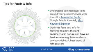 #SMX #13A @brysonmeunier
§ Understand common questions
around your product/service with
tools like Answer the Public,
Google People Also Ask, Moz
Keyword Explorer
§ Optimize facts and info for
featured snippets that are
commercial in nature and have no
best answer (e.g. how much are
cowboys tickets?, best brand of
refrigerator)
Tips for Facts & Info
 