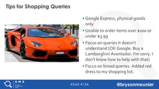 #SMX #13A @brysonmeunier
Tips for Shopping Queries
§ Google Express, physical goods
only
§ Unable to order items over $100 or
under $3.99
§ Focus on queries it doesn’t
understand (OK Google. Buy a
Lamborghini Aventador. I'm sorry. I
don't know how to help with that)
§ Focus on broad queries. Added red
dress to my shopping list.
 