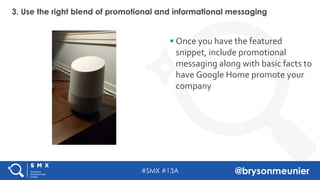 #SMX #13A @brysonmeunier
3. Use the right blend of promotional and informational messaging
§ Once you have the featured
snippet, include promotional
messaging along with basic facts to
have Google Home promote your
company
 