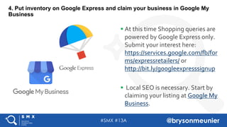#SMX #13A @brysonmeunier
4. Put inventory on Google Express and claim your business in Google My
Business
§ At this time Shopping queries are
powered by Google Express only.
Submit your interest here:
https://services.google.com/fb/for
ms/expressretailers/ or
http://bit.ly/googleexpresssignup
§ Local SEO is necessary. Start by
claiming your listing at Google My
Business.
 