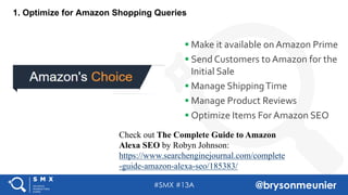#SMX #13A @brysonmeunier
1. Optimize for Amazon Shopping Queries
§ Make it available on Amazon Prime
§ Send Customers to Amazon for the
Initial Sale
§ Manage ShippingTime
§ Manage Product Reviews
§ Optimize Items For Amazon SEO
Check out The Complete Guide to Amazon
Alexa SEO by Robyn Johnson:
https://www.searchenginejournal.com/complete
-guide-amazon-alexa-seo/185383/
 