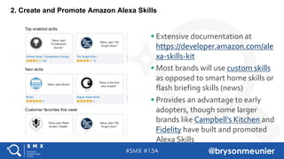 #SMX #13A @brysonmeunier
2. Create and Promote Amazon Alexa Skills
§ Extensive documentation at
https://developer.amazon.com/ale
xa-skills-kit
§ Most brands will use custom skills
as opposed to smart home skills or
flash briefing skills (news)
§ Provides an advantage to early
adopters, though some larger
brands like Campbell’s Kitchen and
Fidelity have built and promoted
Alexa Skills
 