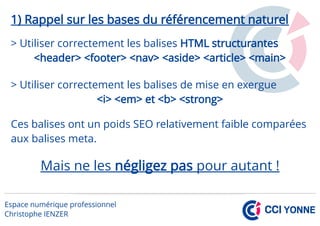 1) Rappel sur les bases du référencement naturel
> Utiliser correctement les balises HTML structurantes
<header> <footer> <nav> <aside> <article> <main>
> Utiliser correctement les balises de mise en exergue
<i> <em> et <b> <strong>
Ces balises ont un poids SEO relativement faible comparées
aux balises meta.
Mais ne les négligez pas pour autant !
 