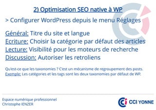 2) Optimisation SEO native à WP
> Configurer WordPress depuis le menu Réglages
Général: Titre du site et langue
Ecriture: Choisir la catégorie par défaut des articles
Lecture: Visibilité pour les moteurs de recherche
Discussion: Autoriser les retroliens
Qu'est-ce que les taxonomies ? C'est un mécanisme de regroupement des posts.
Exemple: Les catégories et les tags sont les deux taxonomies par défaut de WP.
 