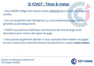 3) YOAST : Titres & metas
> Vous DEVEZ rédiger des balises metas UNIQUES pour toutes vos pages et
articles.
> Sur un site généré avec Wordpress il y a de nombreuses pages qui sont
générées automatiquement.
> YOAST vous permet d'attribuer une structure de titre de page et de
description pour chacun des types de page
> Vous pouvez également décider si vous souhaitez faire indexer ces pages
et si les moteurs de recherche doivent les prendre en compte (meta robots).
 