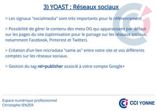 3) YOAST : Réseaux sociaux
> Les signaux "socialmedia" sont très importants pour le référencement
> Possibilité de gérer le contenu des meta OG qui apparaissent par défaut
sur les pages du site (optimisation pour le partage sur les réseaux sociaux,
notamment Facebook, Pinterest et Twitter).
> Création d'un lien microdata "same as" entre votre site et vos différents
comptes sur les réseaux sociaux.
> Gestion du tag rel=publisher associé à votre compte Google+
 