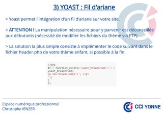 3) YOAST : Fil d'ariane
> Yoast permet l'intégration d'un fil d'ariane sur votre site.
> ATTENTION ! La manipulation nécessaire pour y parvenir est déconseillée
aux débutants (nécessité de modifier les fichiers du thème via FTP)
> La solution la plus simple consiste à implémenter le code suivant dans le
fichier header.php de votre thème enfant, si possible à la fin.
 