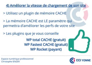 4) Améliorer la vitesse de chargement de son site
> Utilisez un plugin de mémoire CACHE
> La mémoire CACHE est LE paramètre qui
permettra d'améliorer les perfs de votre site
> Les plugins que je vous conseille
WP total CACHE (gratuit)
WP Fastest CACHE (gratuit)
WP Rocket (payant)
 