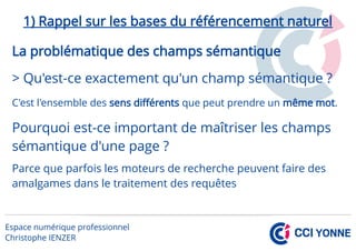 1) Rappel sur les bases du référencement naturel
La problématique des champs sémantique
> Qu'est-ce exactement qu'un champ sémantique ?
C'est l'ensemble des sens différents que peut prendre un même mot.
Pourquoi est-ce important de maîtriser les champs
sémantique d'une page ?
Parce que parfois les moteurs de recherche peuvent faire des
amalgames dans le traitement des requêtes
 