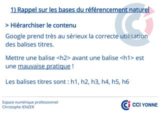 1) Rappel sur les bases du référencement naturel
> Hiérarchiser le contenu
Google prend très au sérieux la correcte utilisation
des balises titres.
Mettre une balise <h2> avant une balise <h1> est
une mauvaise pratique !
Les balises titres sont : h1, h2, h3, h4, h5, h6
 