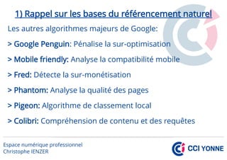 1) Rappel sur les bases du référencement naturel
Les autres algorithmes majeurs de Google:
> Google Penguin: Pénalise la sur-optimisation
> Mobile friendly: Analyse la compatibilité mobile
> Fred: Détecte la sur-monétisation
> Phantom: Analyse la qualité des pages
> Pigeon: Algorithme de classement local
> Colibri: Compréhension de contenu et des requêtes
 