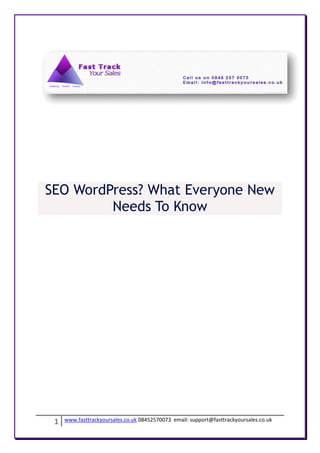 SEO WordPress? What Everyone New
         Needs To Know




 1   www.fasttrackyoursales.co.uk 08452570073 email: support@fasttrackyoursales.co.uk
 