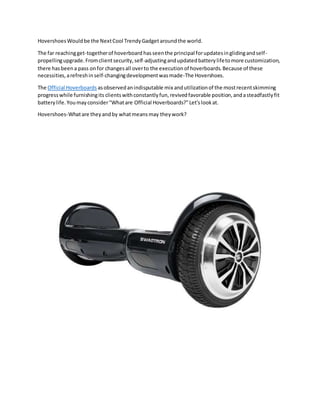 HovershoesWouldbe the NextCool TrendyGadgetaroundthe world.
The far reachingget-togetherof hoverboard hasseenthe principal forupdatesinglidingandself-
propellingupgrade.Fromclientsecurity,self-adjustingandupdatedbatterylifetomore customization,
there hasbeena pass onfor changesall overto the executionof hoverboards.Because of these
necessities,arefreshinself-changingdevelopmentwasmade-The Hovershoes.
The Official Hoverboards asobservedanindisputable mix andutilizationof the mostrecentskimming
progresswhile furnishingits clientswithconstantlyfun,revivedfavorable position,andasteadfastlyfit
batterylife.Youmayconsider"Whatare Official Hoverboards?"Let'slookat.
Hovershoes-Whatare theyandby whatmeansmay theywork?
 