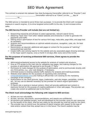 www.gadumaguing.com
SEO Work Agreement
This contract is entered into between Gay Aida Dumaguing (hereinafter referred to as “Provider”) and
______________________________ (hereinafter referred to as “Client”) on the ___ day of
___________, 20__.
The SEO service is intended to serve three main purposes: 1) to provide the Client with increased
exposure in search engines, 2) to drive targeted online traffic to the site, 3) and increase online
sales.
The SEO Service Provider will include (but are not limited to):
 Researching keywords and phrases to select appropriate, relevant search terms.
 Obtaining “back links” from other related websites and directories in order to generate link
popularity and traffic
 Editing and/or optimization of text for various html tags, meta data, page titles, and page text
as necessary.
 Analysis and recommendations on optimal website structure, navigation, code, etc. for best
SEO purposes.
 Recommend, as required, additional web pages or content for the purpose of “catching”
keyword/phrase searches.
 Create traffic and ranking reports for the website and any associated pages showing rankings
in the major search engines, once a month 5-10 days after every end of the month.
For the purposes of receiving professional SEO services, Client agrees to provide the
following:
 Administrative/backend access to the website for analysis of content and structure.
 Give an FTP access to the main site for uploading new pages, and making changes for the
purpose of optimization OR approval to go through 3rd
Party
 Permission to make changes for the purpose of optimization, and to communicate directly with
any third parties, e.g., your web designer, if necessary.
 Unlimited access to existing website traffic statistics for analysis and tracking purposes.
 Website email address for the purposes of requesting links (something
contact@clientwebsite.com) and making it official that I am working for the marketing
campaign of the company.
 Authorization to use client pictures, logos, trademarks, web site images, pamphlets, content,
etc., for any use as deemed necessary by the provider for search engine optimization
purposes.
 If Client’s site is lacking in textual content, Client will provide additional text content in
electronic format for the purpose of creating additional or richer web pages. The provider can
create site content at additional cost to the Client.
The Client must acknowledge the following with respect to SEO services:
 All fees are non-refundable.
 All fees, services, documents, recommendations, and reports are confidential.
 All domains and websites bought, built and developed by the provider using its own resources
for the benefit of the client, shall be own solely by the provider but shall be used for the client.
 The provider has no control over the policies of search engines with respect to the type of
sites and/or content that they accept now or in the future. The Client’s website may be
 