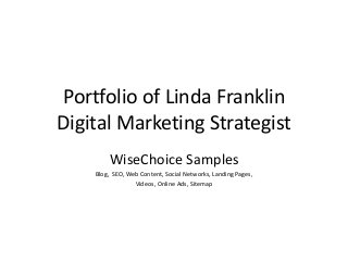 Portfolio of Linda Franklin
Digital Marketing Strategist
        WiseChoice Samples
    Blog, SEO, Web Content, Social Networks, Landing Pages,
                 Videos, Online Ads, Sitemap
 