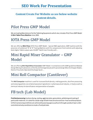 SEO Work For Presentation 
Content Create For Website as see below website 
content details. 
Pilot Press GMP Model 
We are leading Manufacturer for the Tableting Equipments which also includes Pilot Press GMP Model 
& Mini Tablet Press Machine since 2010. 
IOTA Press GMP Model 
We are offering Mini Press IOTA Press GMP Model. Special R&D application, GMP machine with the 
provision of combined "B" & "D" Tooling Machine with Pre-compression Front controls with adjusting 
dials Higher Tablet output upto 19,200* Tab/Hr User friendly with … 
Mini Rapid Mixer Granulator – GMP 
Model 
We are offering Mini Rapid Mixer Granulator GMP Model. In compliance with cGMP guidelines Modular 
Design Mixing of substances uniformly and homogeneously with special design Mixer & Chopper Blades. 
Electro-Pneumatic Operated Discharge Quick ... 
Mini Roll Compactor (Cantilever) 
The Roll Compactor machine is used for increased bulk density, making granules, dust free processing 
and reducing particle size of pharmaceutical ingredients in pharmaceutical industry, in food as well as 
chemical industry for densification and granulation of powder. 
FB tech (Lab Model) 
Fluid bed processing involves drying, cooling, agglomeration, granulation, pelletizing and coating of 
particulate materials. It is ideal for a wide range of both heat sensitive and non-heat sensitive products. 
Uniform processing conditions are achieved by passing a gas (usually air) through a product layer under 
controlled velocity conditions to create a fluidized state. 
 