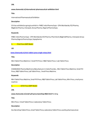 URL 
www.chamunda.in/international-pharmaceutical-exhibition.html 
Title 
International Pharmaceutical Exhibition 
Description 
Clit has exhibited or going to exhibit in PMEC India Pharma Expo - CPhI Worldwide,FCE Pharma, 
Maghreb Pharma, Interpack, Kenya Pharma, Nigeria Pharma Expo. 
Keywords 
PMEC India Pharma Expo - CPhI Worldwide,FCE Pharma, Pharmtech,MaghrebPharma, Interpack, Kenya 
Pharma,Nigeria Pharma Expo, Expopharma 
5. Pilot Press GMP Model 
UR 
www.chamunda.in/mini-tablet-press-single-rotary.html 
Title 
Mini Tablet Press Machine | Small Pill Press | R&D Tablet Press | Lab Tablet Press 
Description 
CHAMUNDA Pharma Machinery Manufacturer in India Provides, Mini Tablet Press Machine, Small Pill 
Press, R&D Tablet Press, Lab Tablet Press, Small Press Machine. 
Keywords 
Mini Tablet Press Machine, Small Pill Press, R&D Tablet Press, Lab Tablet Press, Mini Press, small press 
machine 
6. IOTA Press GMP Model 
URL 
www.chamunda.in/small-pill-press-banchtop-R&D.html Pending 
Title 
Mini Press | Small Tablet Press | Laboratory Tablet Press 
Description 
Our Benchtop Tablet Press, Small Tablet Press, Laboratory Tablet Press used by pharmaceutical. 
 