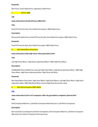 Keywords 
Mini Press, Small Tablet Press, Laboratory Tablet Press 
7. IOTA Ci 4008 
URL 
www.chamunda.in/small-pill-press-R&D.html 
Title 
Small Pill Press for Sale | Riva Tablet Press Spare | R&D Tablet Press 
Description 
We provide Tablet Press, Small Pill Press for Sale, Riva Tablet Press Spare, R&D Tablet Press. 
Keywords 
Small Pill Press for Sale, Riva Tablet Press Spare, R&D Tablet Press 
8. Mini Rapid Mixer Granulator 
www.chamunda.in/lab-high-shear-mixer-granulators.html 
Title 
Lab High Shear Mixer | High Shear Laboratory Mixer | R&D High Shear Mixer 
Description 
CHAMUNDA Pharma Machinery sale Lab High Shear Mixer, High Shear Laboratory Mixer, R&D High 
Shear Mixer, High Shear Laboratory Mixer, High Shear Lab Mixer. 
Keywords 
Mini Rapid Mixer Granulator, High shear Mixer, High Shear Mixers, Lab High Shear Mixer, High Shear 
Laboratory Mixer, R&D High Shear Mixer, Diosna High Shear Granulator spare 
9. Mini Roll Compactor GMP Model 
URL 
www.chamunda.in/mini-roll-compactor-roller-dry-granulation-compactor-pharma.html 
Title 
Roll Compactor Machine | Lab Roller Compactor Manufacturers | Lab Roller Compactors 
Description 
We manufacture and Export Lab Roller Compactors, Roll Compactor Machine, Lab Roller Compactor 
Manufacturers, Roller Compactor Pharmaceutical. 
 