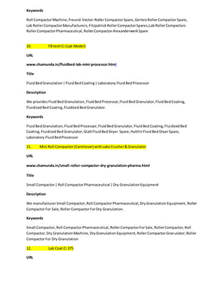 Keywords 
Roll Compactor Machine, Freund-Vector-Roller Compactor Spare, Gerteis Roller Compactor Spare, 
Lab Roller Compactor Manufacturers, Fitzpatrick Roller Compactor Spares,Lab Roller Compactors 
Roller Compactor Pharmaceutical, Roller Compactor Alexanderwerk Spare 
10. FB tech Ci (Lab Model) 
URL 
www.chamunda.in/fluidbed-lab-mini-processor.html 
Title 
Fluid Bed Granulation | Fluid Bed Coating | Laboratory Fluid Bed Processor 
Description 
We provides Fluid Bed Granulation, Fluid Bed Processor, Fluid Bed Granulator, Fluid Bed Coating, 
Fluidized Bed Coating, Fluidized Bed Granulator. 
Keywords 
Fluid Bed Granulation, Fluid Bed Processor, Fluid Bed Granulator, Fluid Bed Coating, Fluidized Bed 
Coating, Fluidized Bed Granulator, Glatt Fluid Bed Dryer Spare, Huttlin Fluid Bed Dryer Spare, 
Laboratory Fluid Bed Processor 
11. Mini Roll Compactor (Cantilever) with cake Crusher & Granulator 
URL 
www.chamunda.in/small-roller-compactor-dry-granulation-pharma.html 
Title 
Small Compactor | Roll Compactor Pharmaceutical | Dry Granulation Equipment 
Description 
We manufacturer Small Compactor, Roll Compactor Pharmaceutical, Dry Granulation Equipment, Roller 
Compactor For Sale, Roller Compactor For Dry Granulation. 
Keywords 
Small Compactor, Roll Compactor Pharmaceutical, Roller Compactor For Sale, Roller Compactor, Roll 
Compactor, Dry Granulation Machine, Dry Granulation Equipment, Roller Compactor Granulator, Roller 
Compactor For Dry Granulation 
12. Lab Coat Ci 375 
URL 
 