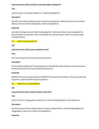 www.chamunda.in/lab-autocoater-automatic-tablet-coating.html 
Title 
Lab Auto Coater | Auto Coating Machine | Tablet Coating Machine 
Description 
We Offers Lab Tablet Coating, Automatic Tablet Coating Machine, Tablet Auto Coater, Auto Coating 
Machine, Nicomac Tablet Coating Spare, Tablet Coating Machine. 
Keywords 
Lab Tablet Coating, Automatic Tablet Coating Machine, Tablet Auto Coater, Auto Coating Machine, 
Nicomac Tablet Coating Spare, Tablet Coating Machine, Lab Auto Coater, Tablet Film Coating, Sugar 
Coating Of Tablets 
13. Multi Purpose Equipments 
URL 
www.chamunda.in/all-purpose-equipments.html 
Title: 
All Purpose Equipment For Pharmaceutical Laboratory 
Description 
Chamunda Pharma Offers All-Purpose Equipment -Mini Ball Mill, Lab Coating Pan, Lab Dry Granulator, 
Double Cone Blender, All-Purpose Laboratory Equipment. 
Keywords 
ERWEKA All-Purpose Equipment Spare, KALWEKA All Purpose Equipment Spare, All Purpose Laboratory 
Equipment, Laboratory Multi Purpose Equipment 
14. Tablet Press- Standard Models 
URL 
www.chamunda.in/pill-making-machine-herbal .html 
Title 
Vitamin Pill Press | Slugging Bolus Tablet Press | Herbal Pill Making Machine| Salt Tablet Press 
Description 
We offer Vitamin Pill Press, Stokes Tablet Press Spare, Herbal Pill Press, Herbal Pill Making Machine, 
Slugging Bolus Tablet Press, Tablet Punching Machine. 
Keywords 
 
