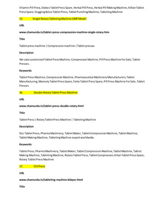 Vitamin Pill Press, Stokes Tablet Press Spare, Herbal Pill Press, Herbal Pill Making Machine, Killian Tablet 
Press Spare, Slugging Bolus Tablet Press, Tablet Punching Machine, Tableting Machine 
15. Single Rotary Tableting Machine GMP Model 
URL 
www.chamunda.in/tablet-press-compression-machine-single-rotary.htm 
Title 
Tablet press machine | Compression machine | Tablet presses 
Description 
We sale customized Tablet Press Machine, Compression Machine, Pill Press Machine For Sale, Tablet 
Presses. 
Keywords 
Tablet Press Machine, Compression Machine, Pharmaceutical Machinery Manufacturers, Tablet 
Manufacturing, Manesty Tablet Press Spare, Fette Tablet Press Spare, Pill Press Machine For Sale, Tablet 
Presses 
16. Double Rotary Tablet Press Machine 
URL 
www.chamunda.in/tablet-press-double-rotary.html 
Title 
Tablet Press | Rotary Tablet Press Machine | Tableting Machine 
Description 
Our Tablet Press, Pharma Machinery, Tablet Maker, Tablet Compression Machine, Tablet Machine, 
Tablet Making Machine, Tableting Machine export worldwide. 
Keywords 
Tablet Press, Pharma Machinery, Tablet Maker, Tablet Compression Machine, Tablet Machine, Tabl et 
Making Machine, Tableting Machine, Rotary Tablet Press, Tablet Compression, Kilian Tablet Press Spare, 
Rotary Tablet Press Machine 
17. Clit Press 
URL 
www.chamunda.in/tableting-machine-bilayer.html 
Title 
 