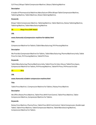 CLIT Press| Bilayer Tablet Compression Machine | Rotary Tableting Machine 
Description 
A leader of Pharmaceutical Machines Manufacturer Offers Bilayer Tablet Compression Machine, 
Tableting Machine, Tablet Machines, Rotary Tableting Machine. 
Keywords 
Bilayer Tablet Compression Machine, Tableting Machine, Tablet Machines, Rotary Tableting Machine, 
Tableting Machine, Tablet Manufacturing Machine 
18. Mega Press GMP Model 
URL 
www.chamunda.in/compression-machine-for-tablets.html 
Title 
Compression Machine For Tablets |Tablet Manufacturing | Pill Pressing Machine 
Description 
We Provides Compression Machine For Tablets, Tablet Manufacturing, Pharma Machinery India, Tablet 
Press For Sale, Pill Pressing Machine, Tablet Pill Press. 
Keywords 
Tablet Manufacturing, Pharma Machinery India, Tablet Press For Sale, Kikusui Tablet Press Spare, 
Compression Machine For Tablets, Pill Pressing Machine, Tablet Pill Press, Pill Presses For Sale 
19. Blitz 
URL 
www.chamunda.in/tablet-compression-machine.html 
Title 
Tablet Press Machine | Compression Machine For Tablets | Rotary Press Machine 
Description 
We Offers Rotary Press Machine, Tablet Press With Front Control, Tablet Press Machine, Tablet 
Compression Machine, Compression Machine For Tablets. 
Keywords 
Rotary Press Machine, Pharma Press, Tablet Press With Front Control, Tablet Compression, Double Layer 
Tablet, Tablet Press Machine, Tablet Compression Machine, Tablet Manufacturing Machine, 
Compression Machine For Tablets 
 