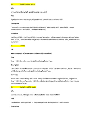 20. Giga Press GMP Model 
URL 
www.chamunda.in/high-speed-tablet-presses.html 
Title 
High Speed Tablet Presses | High Speed Tablet | Pharmaceutical Tablet Press 
Description 
Chamunda Pharmaceutical Machinery Provides High Speed Tablet, High Speed Tablet Presses, 
Pharmaceutical Tablet Press, Tablet Manufacturing. 
Keywords 
High Speed Tablet, High Speed Tablet Presses, Technology In Pharmaceutical Industry, Kikusui Tablet 
Press PARTS, Tablet Manufacturing, Piccola Tablet Press, Pharmaceutical Tablet Press, Pharmaceutical 
Equipment 
21. Lumina 
URL 
www.chamunda.in/rotary-press-exchangeable-turret.html 
Title 
Rotary Tablet Press Presses | Single Sided Rotary Tablet Press 
Description 
CHAMUNDA Pharma Machinery Manufacturer Provides Rotary Tablet Press Presses, Rotary Tablet Press 
with Exchangeable Turret, Single Sided Rotary Tablet Press. 
Keywords 
Rotary Press with Exchangeable Turret, Rotary Tablet Press with Exchangeable Turret, Single Sided 
Rotary Tablet Press , Automatic Tablet Press Exchangeable punch turret, Rotary Tablet Press Presses, 
Interchangeable Turret 
22. Alpha Press GMP Model 
URL 
www.chamunda.in/single-sided-automatic-tablet-press-machine.html 
Title 
Таблеточный Пресс | Presses À Comprimés | Prensa De Comprimidos Farmacêuticos 
Description 
 