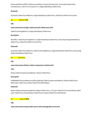Chamunda Pharma Offers Таблеточный Пресс, Presses À Comprimés, Prensa De Comprimidos 
Farmacêuticos, Tablet Punching Machine, Single Sided Rotary Tablet Press. 
Keywords 
Automatic Tablet Press Machine, Single Sided Rotary Tablet Press, Tablet Press With Front Control 
23. Alpha Ci 7008 
URL 
www.chamunda.in/single-sided-automatic-tablet-press.html 
Tablet Punching Machine | Single Sided Rotary Tablet Press 
Description 
We Offers Tablet Punching Machine, Single Sided Rotary Tablet Press, Heavy Duty Single Sided Rotary 
Tablet Press, Tablet Press With Front Control. 
Keywords 
Automatic Tablet Press Machine, Tablet Punching Machine, Single Sided Rotary Tablet Press, Heavy Duty 
Single Sided Rotary Tablet Press 
24. Duo Press 
URL 
www.chamunda.in/bilayer-tablet-compression-machine.html 
Title 
Bilayer Tablet Compression Machine | Bilayer Tablet Press 
Description 
CHAMUNDA Pharma Machinery Offering Bilayer Tablet Compression Machine, Bilayer Tablet Press, 
Multi Layer Tablet Press, Rotary Tablet Press With Bilayer. 
Keywords 
Bilayer Tablet Compression Machine, Bilayer Tablet Press, 1-/2-Layer Tablet Press, Piccola Bilayer, Multi 
Layer Tablet Press, Piccola Bilayer Tablet Presses, Rotary Tablet Press With Bilayer 
25. Issac Ci 10008 
URL 
www.chamunda.in/rotary-tablet-press-with-exchangeable-turret.html 
 