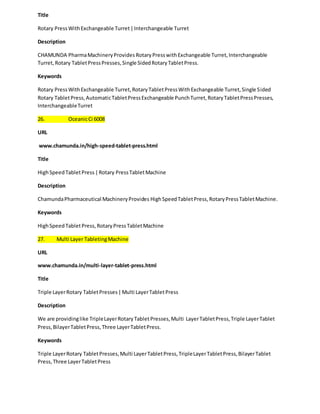 Title 
Rotary Press With Exchangeable Turret | Interchangeable Turret 
Description 
CHAMUNDA Pharma Machinery Provides Rotary Press with Exchangeable Turret, Interchangeable 
Turret, Rotary Tablet Press Presses, Single Sided Rotary Tablet Press. 
Keywords 
Rotary Press With Exchangeable Turret, Rotary Tablet Press With Exchangeable Turret, Single Sided 
Rotary Tablet Press, Automatic Tablet Press Exchangeable Punch Turret, Rotary Tablet Press Presses, 
Interchangeable Turret 
26. Oceanic Ci 6008 
URL 
www.chamunda.in/high-speed-tablet-press.html 
Title 
High Speed Tablet Press | Rotary Press Tablet Machine 
Description 
Chamunda Pharmaceutical Machinery Provides High Speed Tablet Press, Rotary Press Tablet Machine. 
Keywords 
High Speed Tablet Press, Rotary Press Tablet Machine 
27. Multi Layer Tableting Machine 
URL 
www.chamunda.in/multi-layer-tablet-press.html 
Title 
Triple Layer Rotary Tablet Presses | Multi Layer Tablet Press 
Description 
We are providing like Triple Layer Rotary Tablet Presses, Multi Layer Tablet Press, Triple Layer Tablet 
Press, Bilayer Tablet Press, Three Layer Tablet Press. 
Keywords 
Triple Layer Rotary Tablet Presses, Multi Layer Tablet Press, Triple Layer Tablet Press, Bilayer Tablet 
Press, Three Layer Tablet Press 
 
